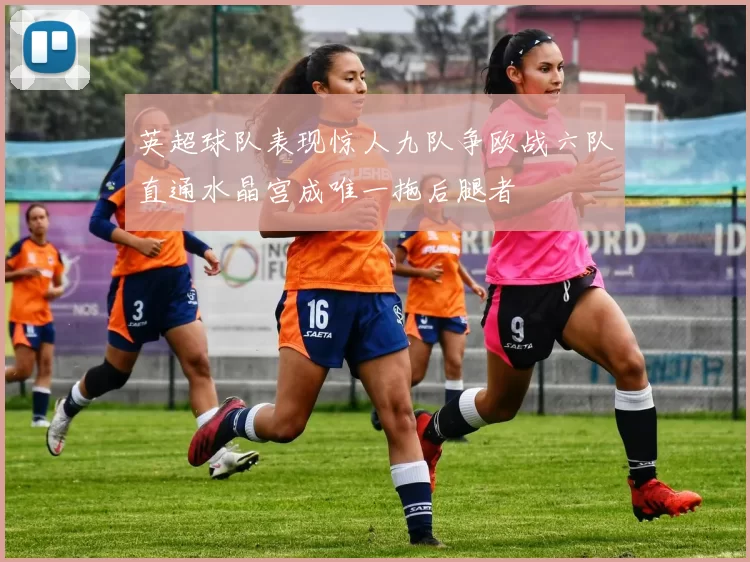 英超球队表现惊人九队争欧战六队直通水晶宫成唯一拖后腿者