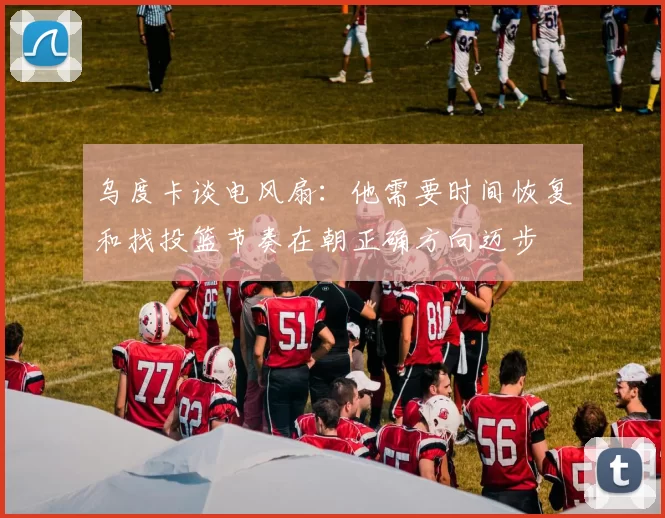 乌度卡谈电风扇：他需要时间恢复和找投篮节奏在朝正确方向迈步