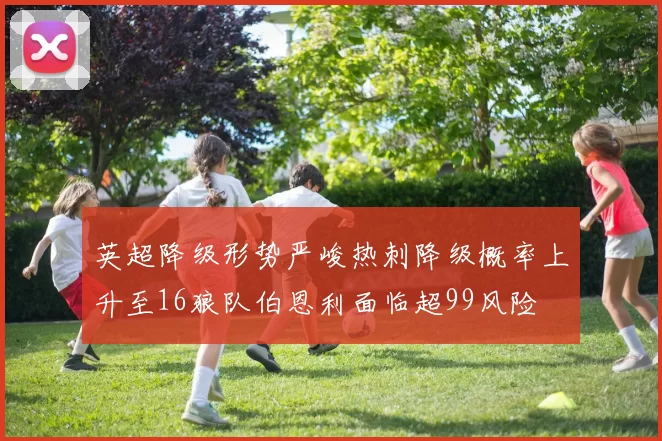 英超降级形势严峻热刺降级概率上升至16狼队伯恩利面临超99风险