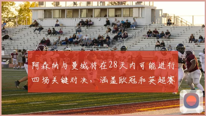 阿森纳与曼城将在28天内可能进行四场关键对决，涵盖欧冠和英超赛事