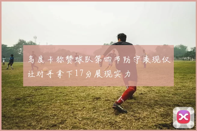 乌度卡称赞球队第四节防守表现仅让对手拿下17分展现实力