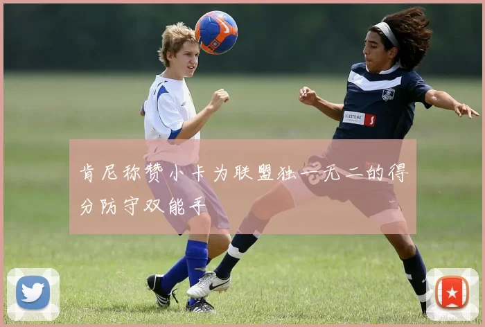 肯尼称赞小卡为联盟独一无二的得分防守双能手