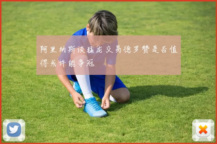 阿里纳斯谈猛龙交易德罗赞是否值得或许能争冠