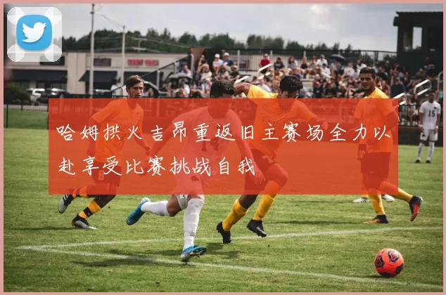 哈姆拱火吉昂重返旧主赛场全力以赴享受比赛挑战自我
