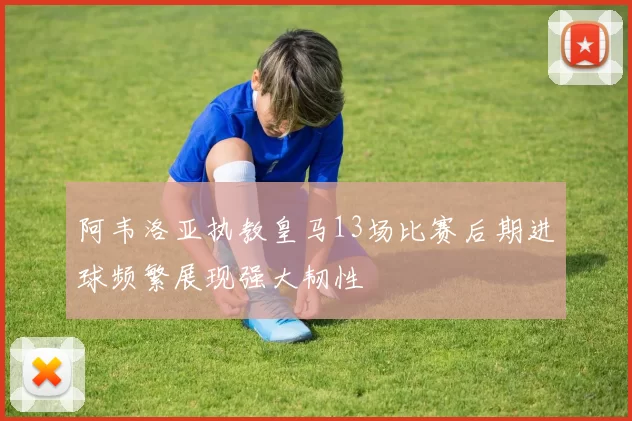 阿韦洛亚执教皇马13场比赛后期进球频繁展现强大韧性
