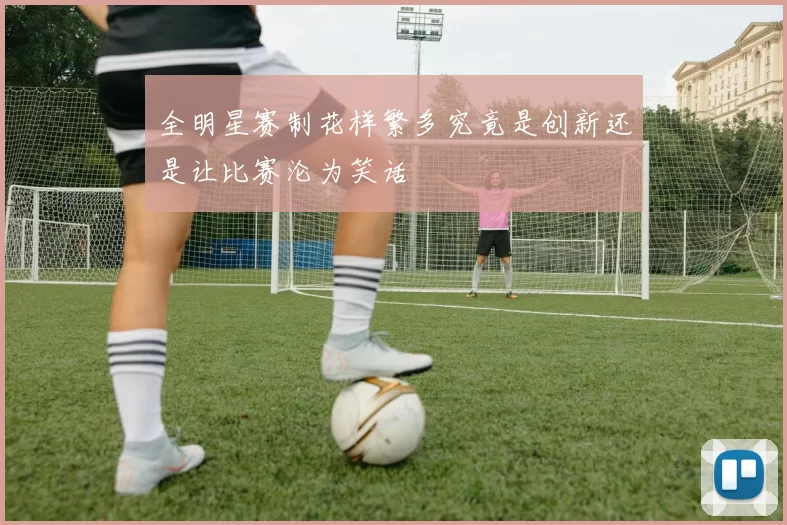 全明星赛制花样繁多究竟是创新还是让比赛沦为笑话
