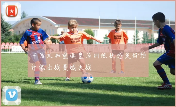 卡马文加重返皇马训练状态良好预计能出战曼城决战