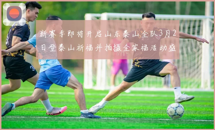 新赛季即将开启山东泰山全队3月2日登泰山祈福并拍摄全家福活动盛大举行