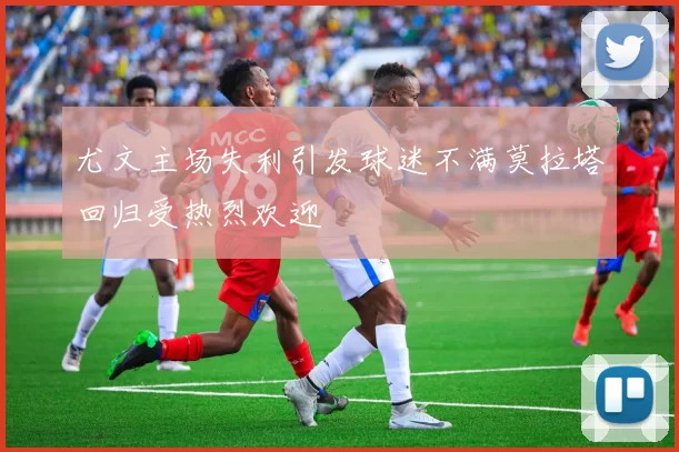 尤文主场失利引发球迷不满莫拉塔回归受热烈欢迎