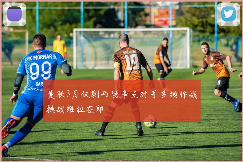 曼联3月仅剩两场争五对手多线作战挑战维拉在即