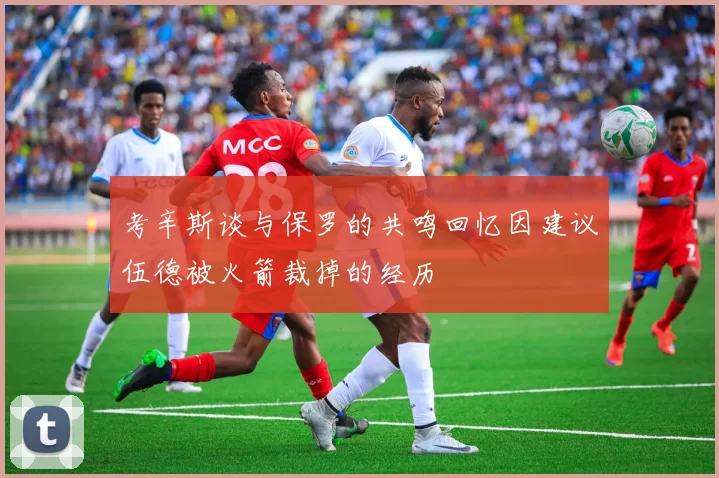 考辛斯谈与保罗的共鸣回忆因建议伍德被火箭裁掉的经历
