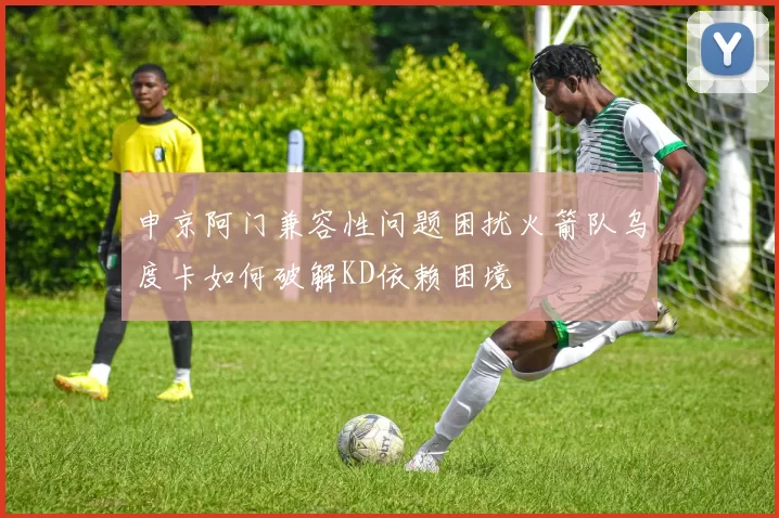 申京阿门兼容性问题困扰火箭队乌度卡如何破解KD依赖困境