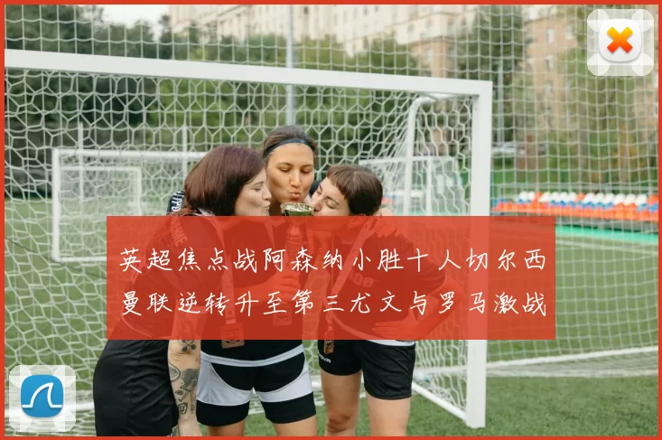 英超焦点战阿森纳小胜十人切尔西曼联逆转升至第三尤文与罗马激战平局