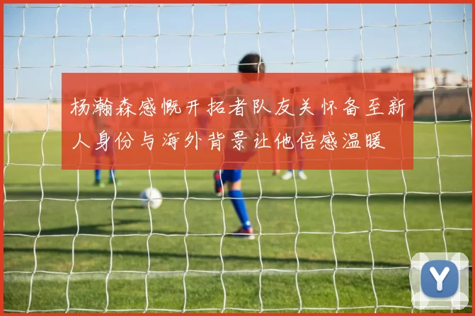 杨瀚森感慨开拓者队友关怀备至新人身份与海外背景让他倍感温暖