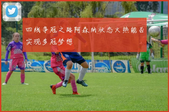 四线争冠之路阿森纳状态火热能否实现多冠梦想