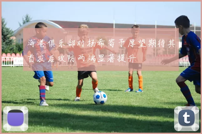 海港俱乐部对杨希寄予厚望期待其首发后攻防两端显著提升