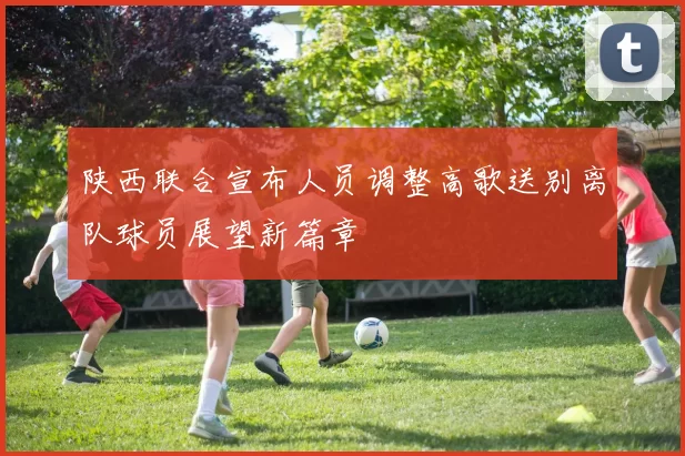 陕西联合宣布人员调整高歌送别离队球员展望新篇章