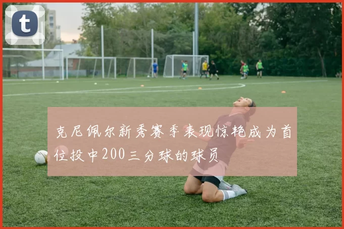 克尼佩尔新秀赛季表现惊艳成为首位投中200三分球的球员