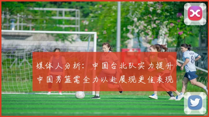 媒体人分析：中国台北队实力提升中国男篮需全力以赴展现更佳表现